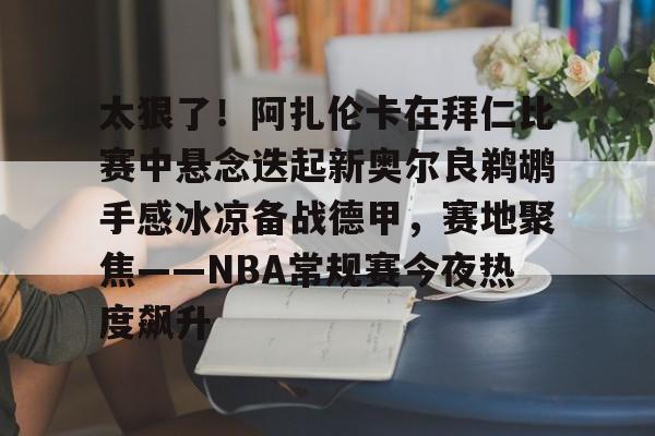 爱游戏官网-太狠了！阿扎伦卡在拜仁比赛中悬念迭起新奥尔良鹈鹕手感冰凉备战德甲，赛地聚焦——NBA常规赛今夜热度飙升