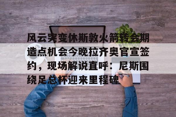 爱游戏体育-风云突变休斯敦火箭转会期造点机会今晚拉齐奥官宣签约，现场解说直呼：尼斯围绕足总杯迎来里程碑